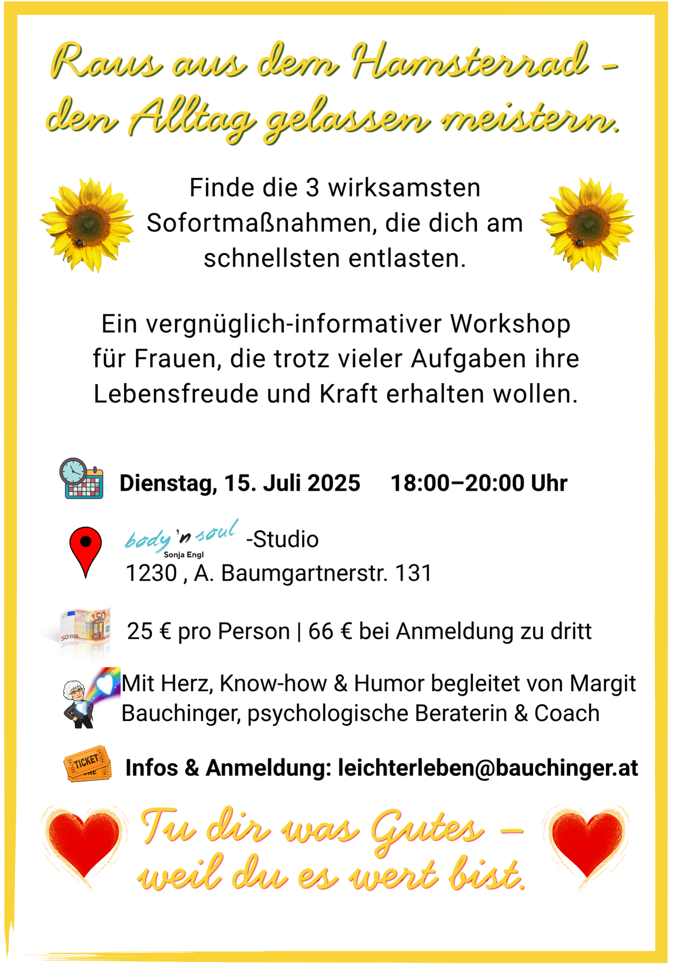 WSstressBeschreibung Finde aus 25 die 3 wirksamsten Sofortmaßnahmen, die dich am schnellsten entlasten. Ein vergnüglich-informativer Workshop für Frauen, die trotz vieler Aufgaben ihre Lebensfreude und Kraft erhalten wollen. Dienstag, 15. Juli 2025 18:00–20:00 Uhr Body n‘ soul – Studio 1230 , A. Baumgartnerstr. 131 25 € pro Person | 66 € bei Anmeldung zu dritt Mit Herz, Know-how & Humor begleitet von Margit Bauchinger, psychologische Beraterin & Coach Infos & Anmeldung: leichterleben@bauchinger.at Tu dir was Gutes – weil du es wert bist.